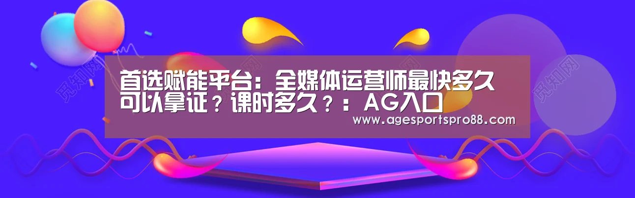 首选赋能平台:全媒体运营师最快多久可以拿证?课时多久?:AG入口(图1) AG篮球
